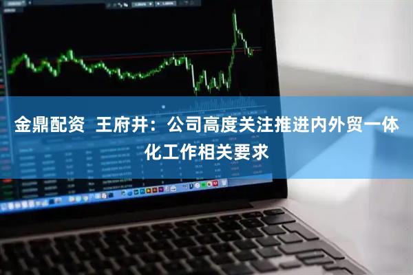 金鼎配资  王府井：公司高度关注推进内外贸一体化工作相关要求