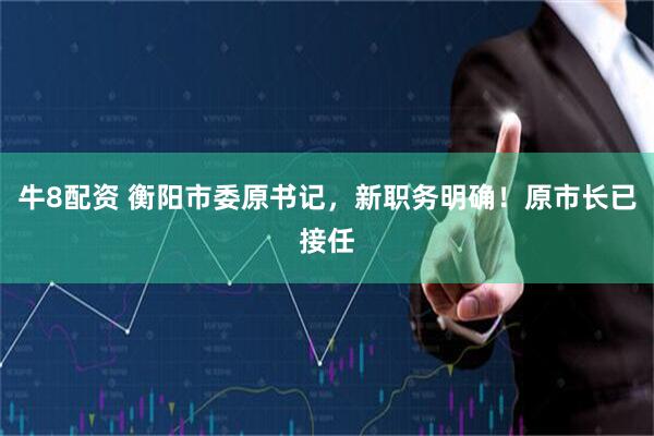 牛8配资 衡阳市委原书记，新职务明确！原市长已接任