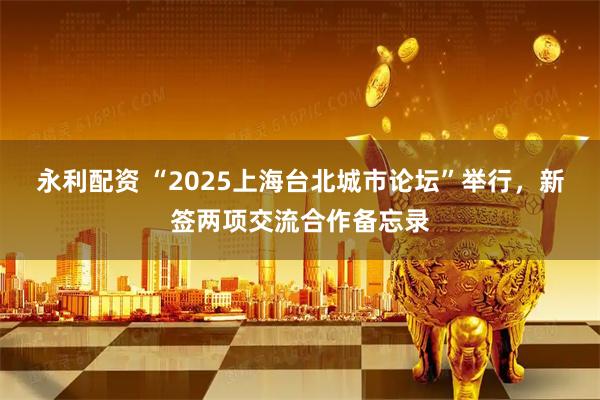 永利配资 “2025上海台北城市论坛”举行，新签两项交流合作备忘录