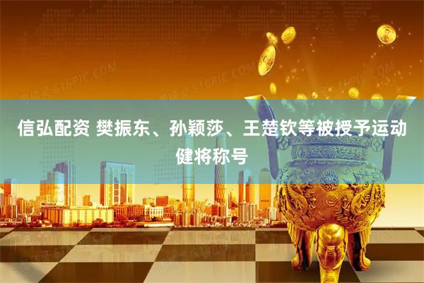 信弘配资 樊振东、孙颖莎、王楚钦等被授予运动健将称号