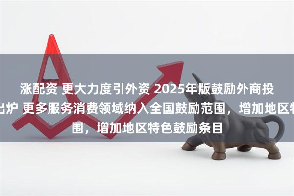 涨配资 更大力度引外资 2025年版鼓励外商投资产业目录出炉 更多服务消费领域纳入全国鼓励范围，增加地区特色鼓励条目