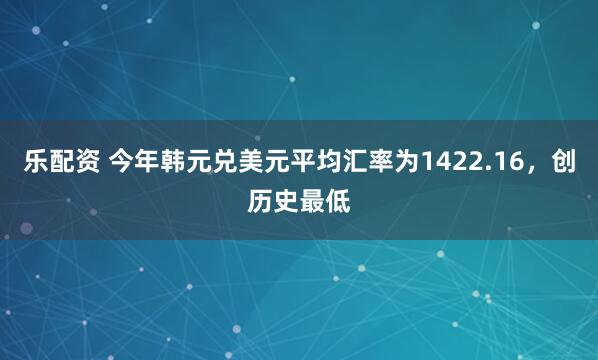 乐配资 今年韩元兑美元平均汇率为1422.16，创历史最低