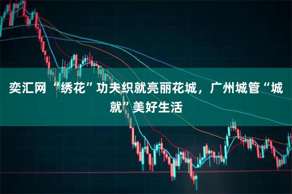 奕汇网 “绣花”功夫织就亮丽花城，广州城管“城就”美好生活