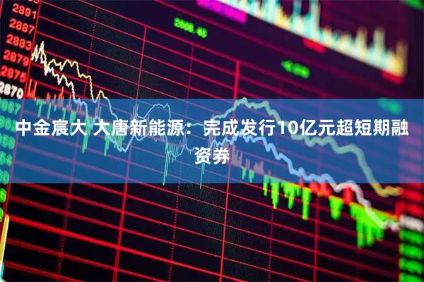 中金宸大 大唐新能源：完成发行10亿元超短期融资券