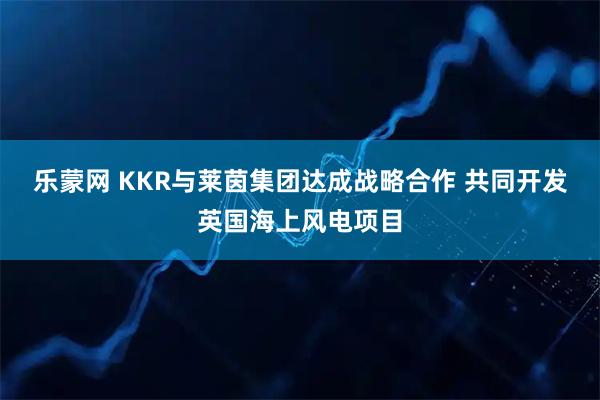 乐蒙网 KKR与莱茵集团达成战略合作 共同开发英国海上风电项目