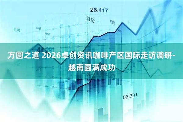 方圆之道 2026卓创资讯咖啡产区国际走访调研-越南圆满成功