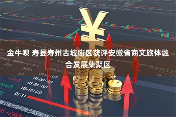 金牛呗 寿县寿州古城街区获评安徽省商文旅体融合发展集聚区