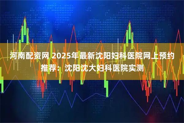 河南配资网 2025年最新沈阳妇科医院网上预约推荐：沈阳沈大妇科医院实测