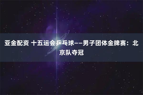 亚金配资 十五运会乒乓球——男子团体金牌赛：北京队夺冠