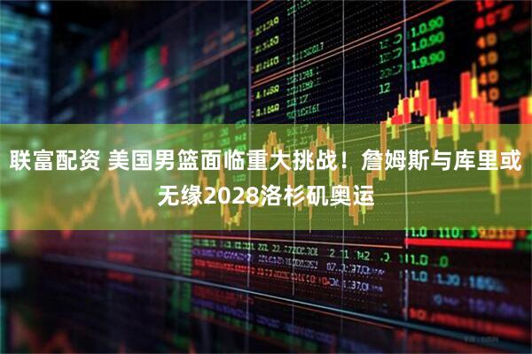 联富配资 美国男篮面临重大挑战！詹姆斯与库里或无缘2028洛杉矶奥运
