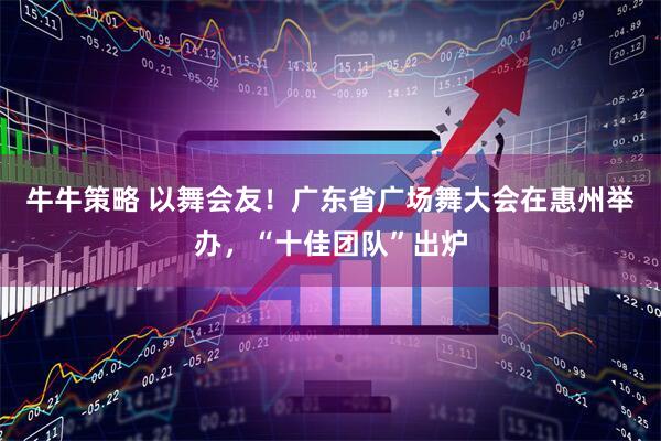 牛牛策略 以舞会友！广东省广场舞大会在惠州举办，“十佳团队”出炉
