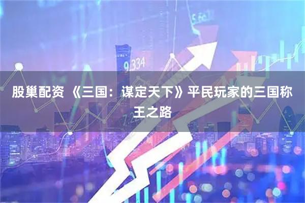 股巢配资 《三国：谋定天下》平民玩家的三国称王之路