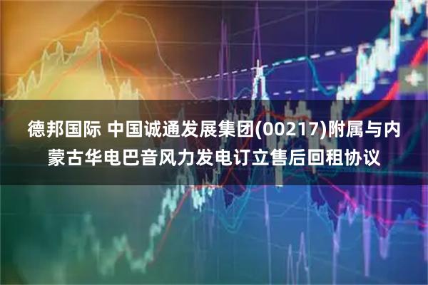 德邦国际 中国诚通发展集团(00217)附属与内蒙古华电巴音风力发电订立售后回租协议