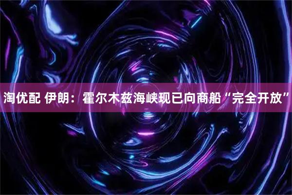 淘优配 伊朗：霍尔木兹海峡现已向商船“完全开放”