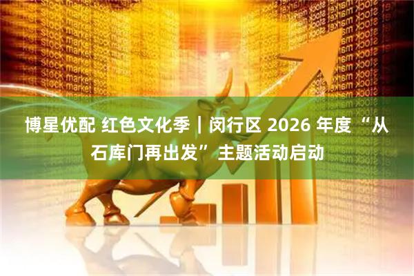 博星优配 红色文化季｜闵行区 2026 年度 “从石库门再出发” 主题活动启动